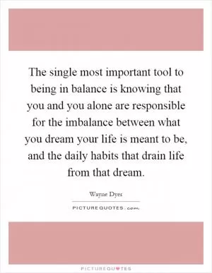 The single most important tool to being in balance is knowing that you and you alone are responsible for the imbalance between what you dream your life is meant to be, and the daily habits that drain life from that dream Picture Quote #1