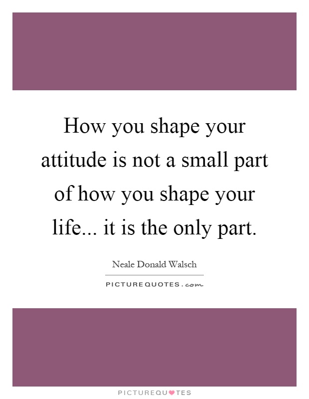 How you shape your attitude is not a small part of how you shape your life... it is the only part Picture Quote #1