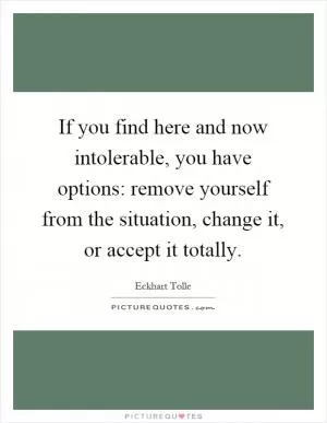 If you find here and now intolerable, you have options: remove yourself from the situation, change it, or accept it totally Picture Quote #1