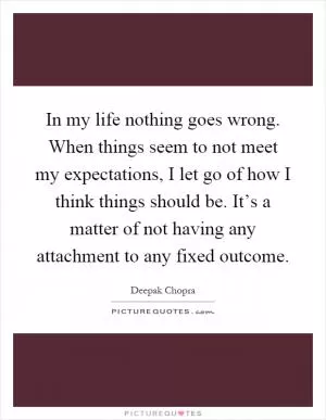 In my life nothing goes wrong. When things seem to not meet my expectations, I let go of how I think things should be. It’s a matter of not having any attachment to any fixed outcome Picture Quote #1