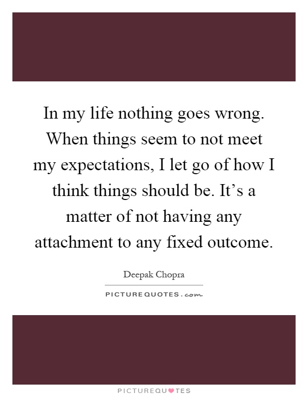In my life nothing goes wrong. When things seem to not meet my expectations, I let go of how I think things should be. It's a matter of not having any attachment to any fixed outcome Picture Quote #1