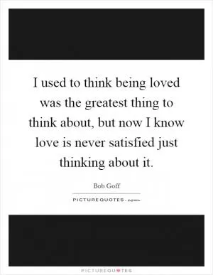 I used to think being loved was the greatest thing to think about, but now I know love is never satisfied just thinking about it Picture Quote #1