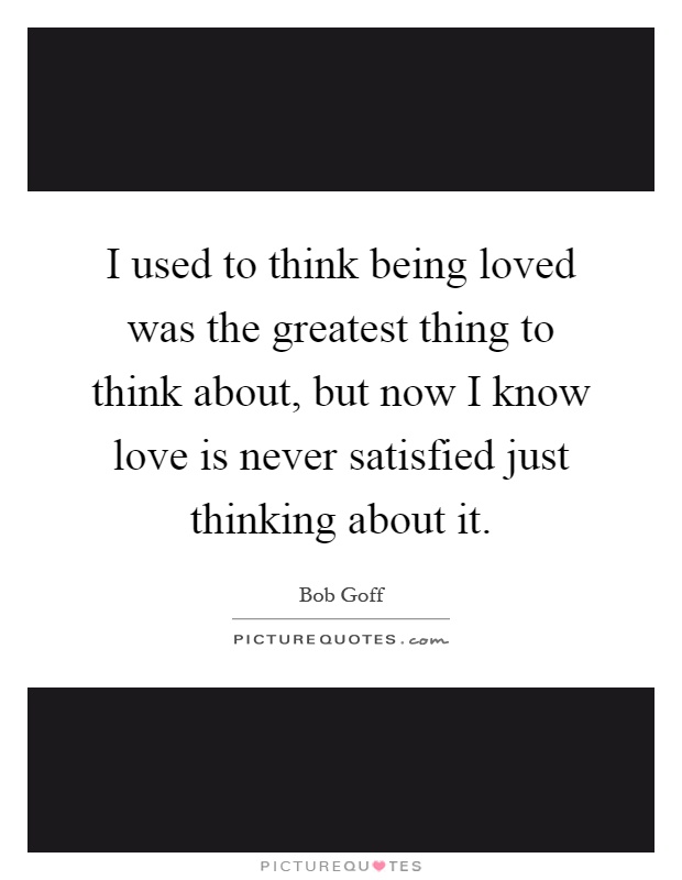 I used to think being loved was the greatest thing to think about, but now I know love is never satisfied just thinking about it Picture Quote #1