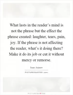 What lasts in the reader’s mind is not the phrase but the effect the phrase created: laughter, tears, pain, joy. If the phrase is not affecting the reader, what’s it doing there? Make it do its job or cut it without mercy or remorse Picture Quote #1
