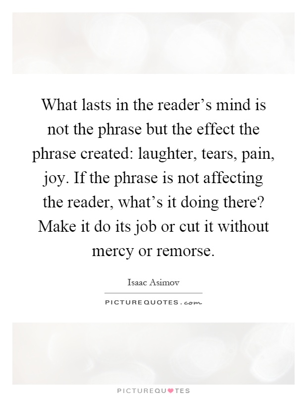 What lasts in the reader's mind is not the phrase but the effect the phrase created: laughter, tears, pain, joy. If the phrase is not affecting the reader, what's it doing there? Make it do its job or cut it without mercy or remorse Picture Quote #1