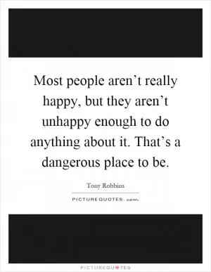 Most people aren’t really happy, but they aren’t unhappy enough to do anything about it. That’s a dangerous place to be Picture Quote #1