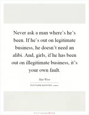 Never ask a man where’s he’s been. If he’s out on legitimate business, he doesn’t need an alibi. And, girls, if he has been out on illegitimate business, it’s your own fault Picture Quote #1