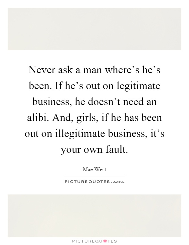 Never ask a man where's he's been. If he's out on legitimate business, he doesn't need an alibi. And, girls, if he has been out on illegitimate business, it's your own fault Picture Quote #1
