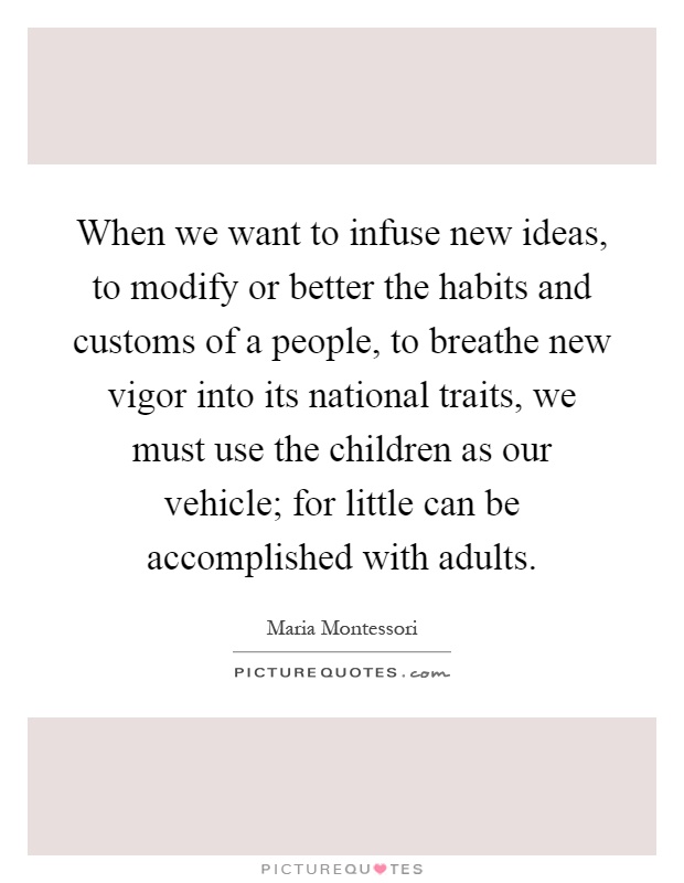 When we want to infuse new ideas, to modify or better the habits and customs of a people, to breathe new vigor into its national traits, we must use the children as our vehicle; for little can be accomplished with adults Picture Quote #1