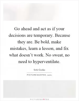 Go ahead and act as if your decisions are temporary. Because they are. Be bold, make mistakes, learn a lesson, and fix what doesn’t work. No sweat, no need to hyperventilate Picture Quote #1