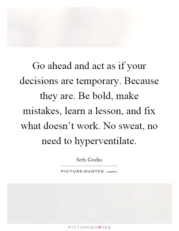 Go ahead and act as if your decisions are temporary. Because they are. Be bold, make mistakes, learn a lesson, and fix what doesn't work. No sweat, no need to hyperventilate Picture Quote #1