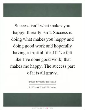 Success isn’t what makes you happy. It really isn’t. Success is doing what makes you happy and doing good work and hopefully having a fruitful life. If I’ve felt like I’ve done good work, that makes me happy. The success part of it is all gravy Picture Quote #1