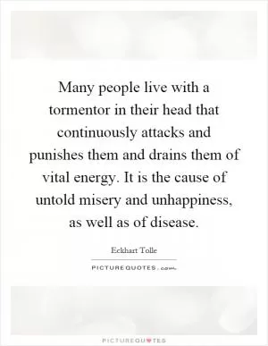 Many people live with a tormentor in their head that continuously attacks and punishes them and drains them of vital energy. It is the cause of untold misery and unhappiness, as well as of disease Picture Quote #1