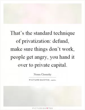 That’s the standard technique of privatization: defund, make sure things don’t work, people get angry, you hand it over to private capital Picture Quote #1