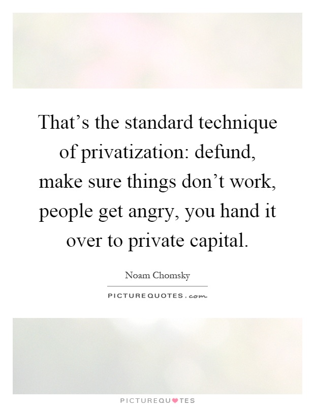 That's the standard technique of privatization: defund, make sure things don't work, people get angry, you hand it over to private capital Picture Quote #1