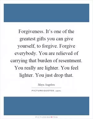 Forgiveness. It’s one of the greatest gifts you can give yourself, to forgive. Forgive everybody. You are relieved of carrying that burden of resentment. You really are lighter. You feel lighter. You just drop that Picture Quote #1