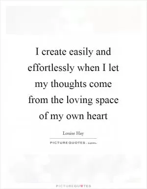 I create easily and effortlessly when I let my thoughts come from the loving space of my own heart Picture Quote #1