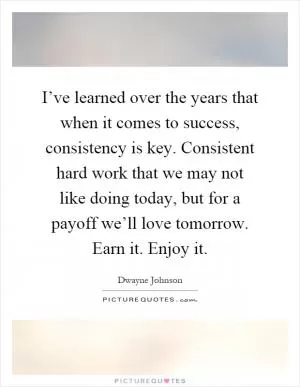 I’ve learned over the years that when it comes to success, consistency is key. Consistent hard work that we may not like doing today, but for a payoff we’ll love tomorrow. Earn it. Enjoy it Picture Quote #1