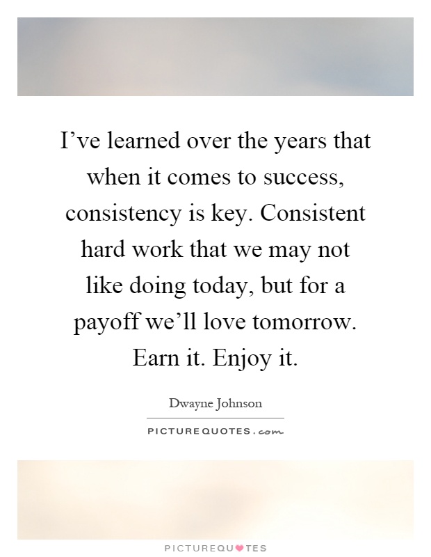 I've learned over the years that when it comes to success, consistency is key. Consistent hard work that we may not like doing today, but for a payoff we'll love tomorrow. Earn it. Enjoy it Picture Quote #1