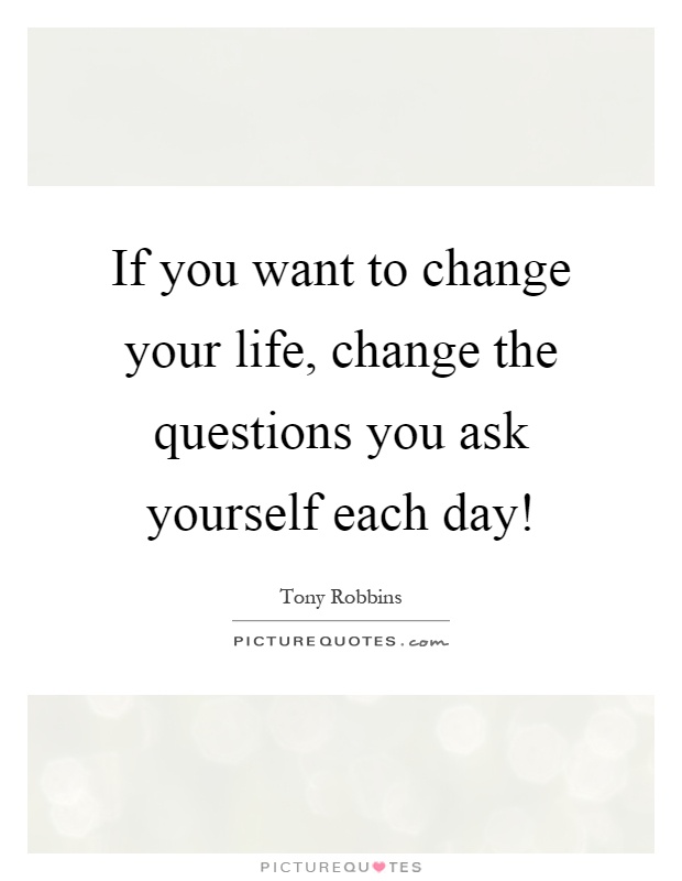 If you want to change your life, change the questions you ask yourself each day! Picture Quote #1