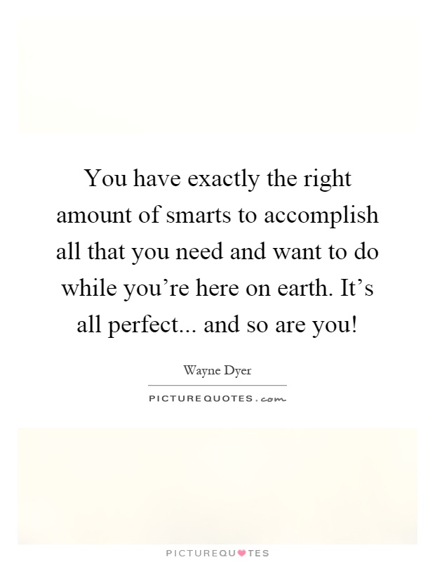 You have exactly the right amount of smarts to accomplish all that you need and want to do while you're here on earth. It's all perfect... and so are you! Picture Quote #1