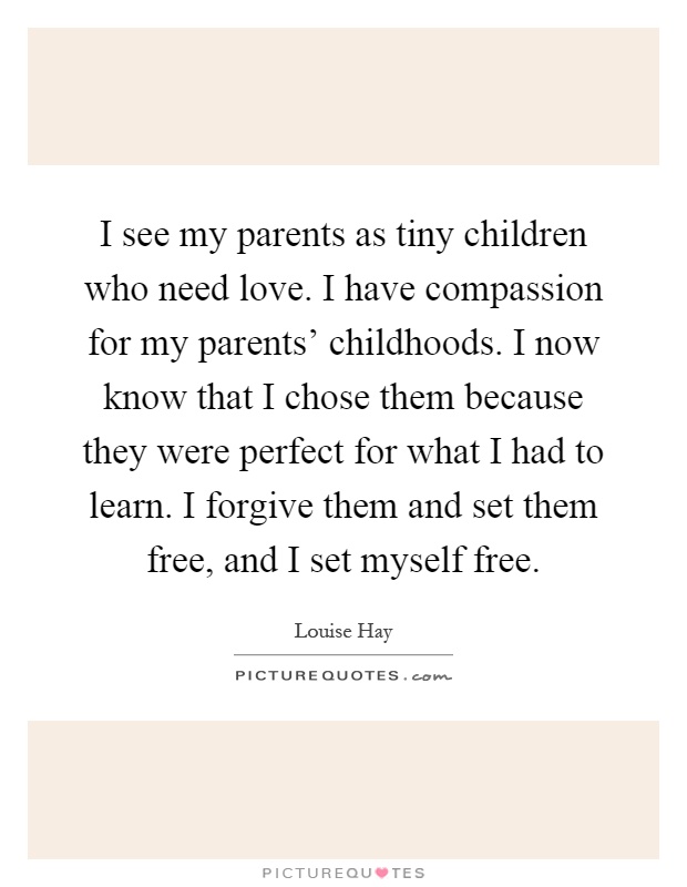 I see my parents as tiny children who need love. I have compassion for my parents' childhoods. I now know that I chose them because they were perfect for what I had to learn. I forgive them and set them free, and I set myself free Picture Quote #1