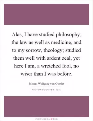 Alas, I have studied philosophy, the law as well as medicine, and to my sorrow, theology; studied them well with ardent zeal, yet here I am, a wretched fool, no wiser than I was before Picture Quote #1