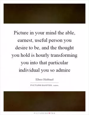 Picture in your mind the able, earnest, useful person you desire to be, and the thought you hold is hourly transforming you into that particular individual you so admire Picture Quote #1