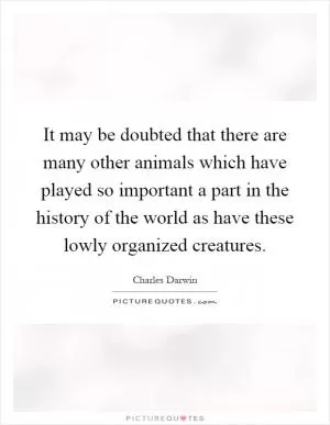 It may be doubted that there are many other animals which have played so important a part in the history of the world as have these lowly organized creatures Picture Quote #1