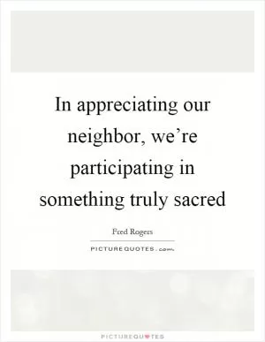 In appreciating our neighbor, we’re participating in something truly sacred Picture Quote #1