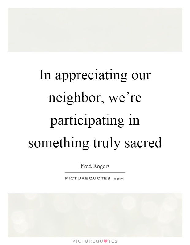 In appreciating our neighbor, we're participating in something truly sacred Picture Quote #1