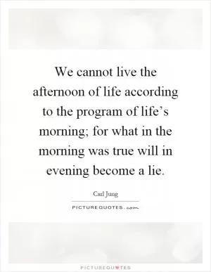 We cannot live the afternoon of life according to the program of life’s morning; for what in the morning was true will in evening become a lie Picture Quote #1