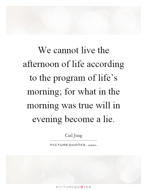 We cannot live the afternoon of life according to the program of life's morning; for what in the morning was true will in evening become a lie Picture Quote #1