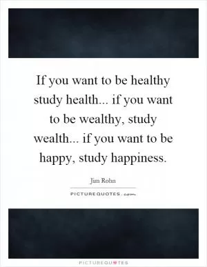 If you want to be healthy study health... if you want to be wealthy, study wealth... if you want to be happy, study happiness Picture Quote #1