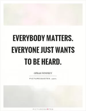 Everybody matters. Everyone just wants to be heard Picture Quote #1