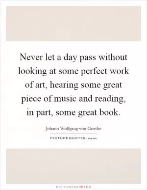 Never let a day pass without looking at some perfect work of art, hearing some great piece of music and reading, in part, some great book Picture Quote #1