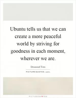 Ubuntu tells us that we can create a more peaceful world by striving for goodness in each moment, wherever we are Picture Quote #1