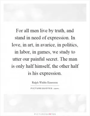 For all men live by truth, and stand in need of expression. In love, in art, in avarice, in politics, in labor, in games, we study to utter our painful secret. The man is only half himself, the other half is his expression Picture Quote #1