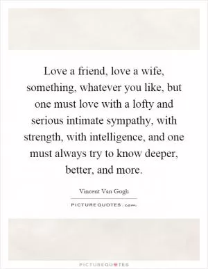Love a friend, love a wife, something, whatever you like, but one must love with a lofty and serious intimate sympathy, with strength, with intelligence, and one must always try to know deeper, better, and more Picture Quote #1