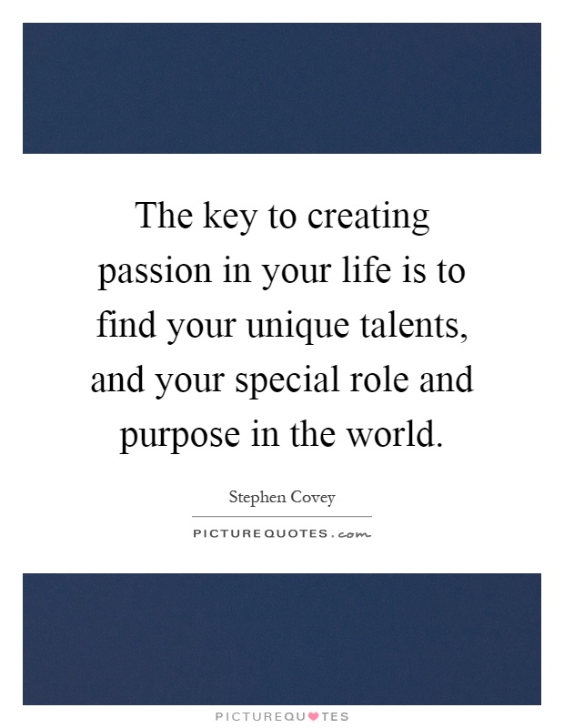 The key to creating passion in your life is to find your unique talents, and your special role and purpose in the world Picture Quote #1