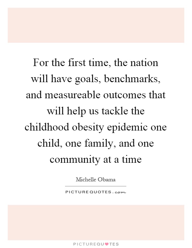 For the first time, the nation will have goals, benchmarks, and measureable outcomes that will help us tackle the childhood obesity epidemic one child, one family, and one community at a time Picture Quote #1