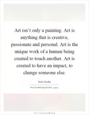 Art isn’t only a painting. Art is anything that is creative, passionate and personal. Art is the unique work of a human being created to touch another. Art is created to have an impact, to change someone else Picture Quote #1