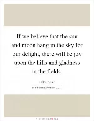 If we believe that the sun and moon hang in the sky for our delight, there will be joy upon the hills and gladness in the fields Picture Quote #1