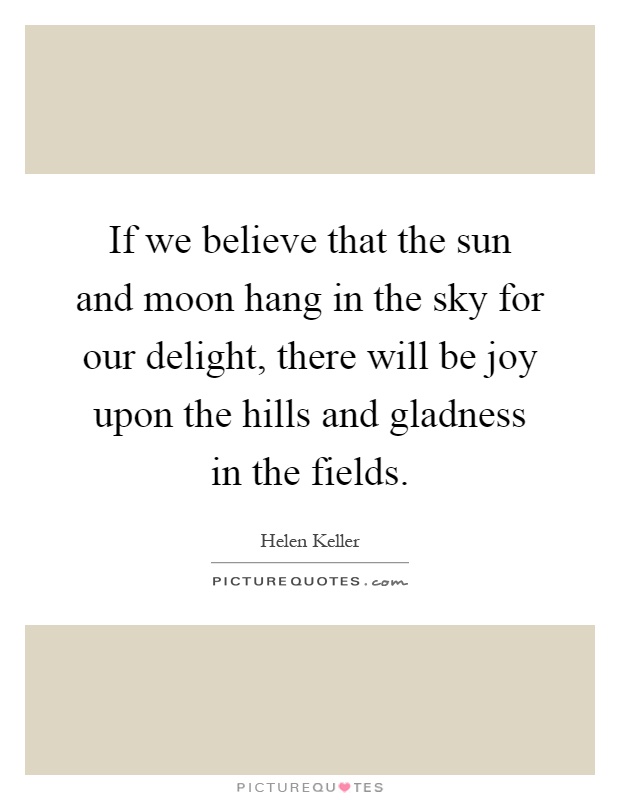 If we believe that the sun and moon hang in the sky for our delight, there will be joy upon the hills and gladness in the fields Picture Quote #1