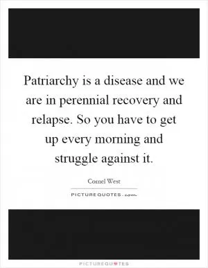 Patriarchy is a disease and we are in perennial recovery and relapse. So you have to get up every morning and struggle against it Picture Quote #1