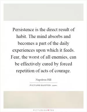 Persistence is the direct result of habit. The mind absorbs and becomes a part of the daily experiences upon which it feeds. Fear, the worst of all enemies, can be effectively cured by forced repetition of acts of courage Picture Quote #1