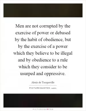 Men are not corrupted by the exercise of power or debased by the habit of obedience, but by the exercise of a power which they believe to be illegal and by obedience to a rule which they consider to be usurped and oppressive Picture Quote #1