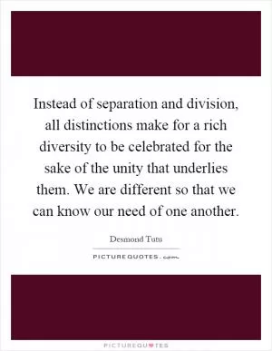 Instead of separation and division, all distinctions make for a rich diversity to be celebrated for the sake of the unity that underlies them. We are different so that we can know our need of one another Picture Quote #1