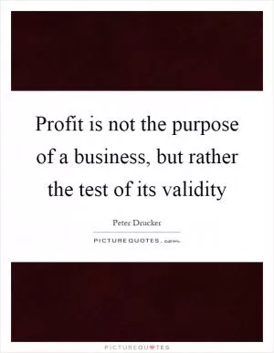 Profit is not the purpose of a business, but rather the test of its validity Picture Quote #1