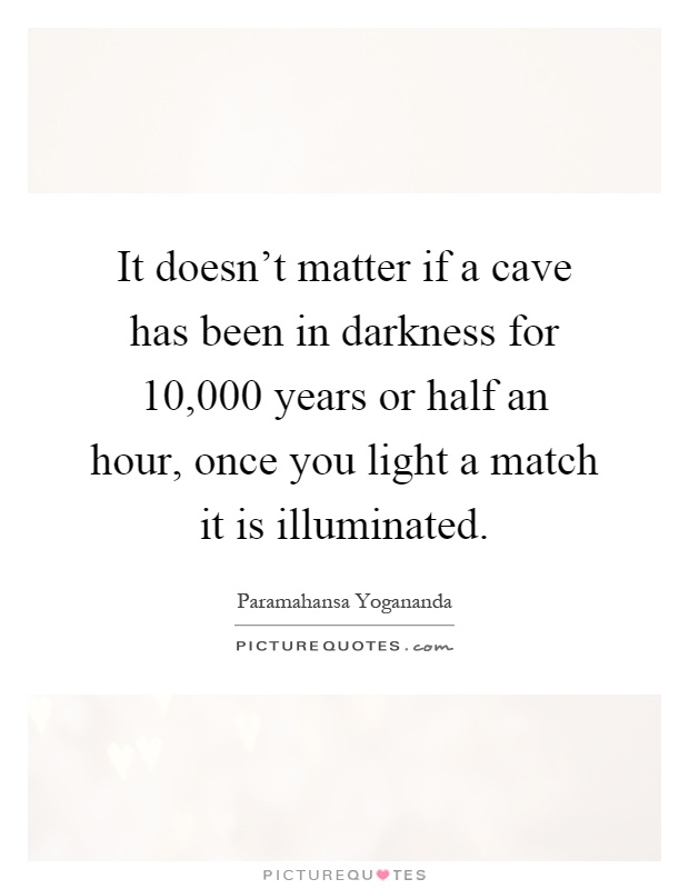 It doesn't matter if a cave has been in darkness for 10,000 years or half an hour, once you light a match it is illuminated Picture Quote #1